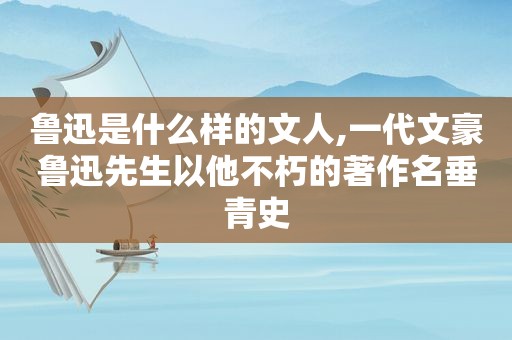 鲁迅是什么样的文人,一代文豪鲁迅先生以他不朽的著作名垂青史