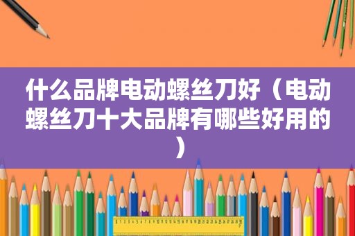 什么品牌电动螺丝刀好（电动螺丝刀十大品牌有哪些好用的）