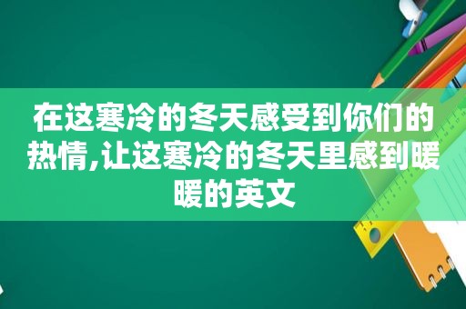 在这寒冷的冬天感受到你们的热情,让这寒冷的冬天里感到暖暖的英文