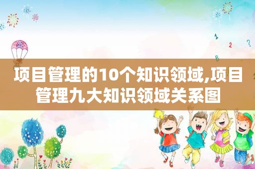 项目管理的10个知识领域,项目管理九大知识领域关系图