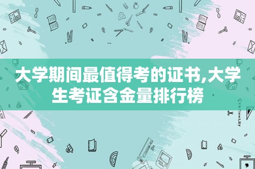 大学期间最值得考的证书,大学生考证含金量排行榜