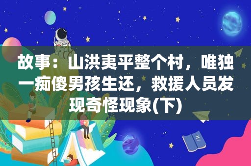 故事：山洪夷平整个村，唯独一痴傻男孩生还，救援人员发现奇怪现象(下)