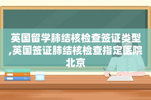 英国留学肺结核检查签证类型,英国签证肺结核检查指定医院北京