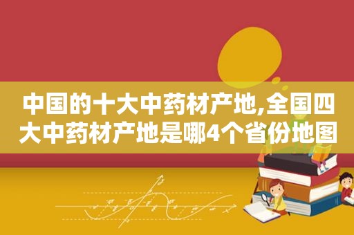 中国的十大中药材产地,全国四大中药材产地是哪4个省份地图