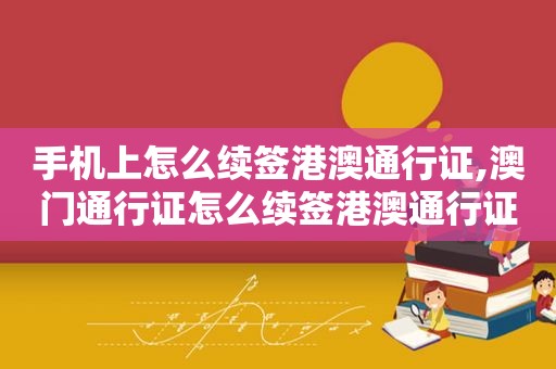 手机上怎么续签港澳通行证,澳门通行证怎么续签港澳通行证