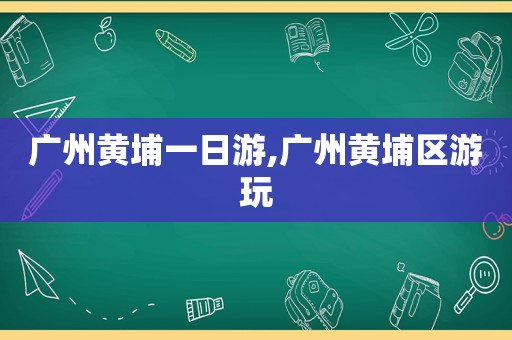 广州黄埔一日游,广州黄埔区游玩