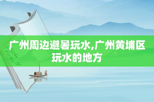 广州周边避暑玩水,广州黄埔区玩水的地方