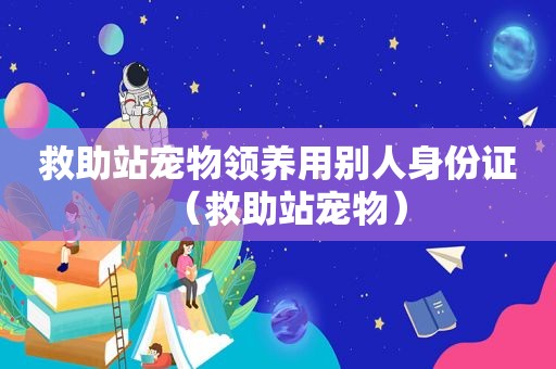 救助站宠物领养用别人身份证（救助站宠物）