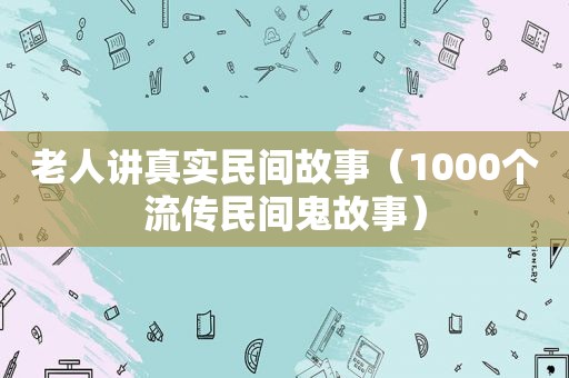 老人讲真实民间故事（1000个流传民间鬼故事）