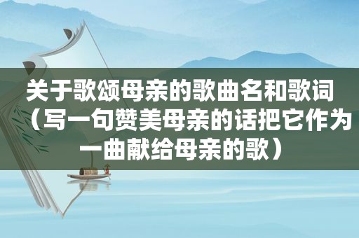 关于歌颂母亲的歌曲名和歌词（写一句赞美母亲的话把它作为一曲献给母亲的歌）