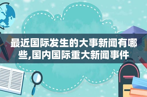 最近国际发生的大事新闻有哪些,国内国际重大新闻事件