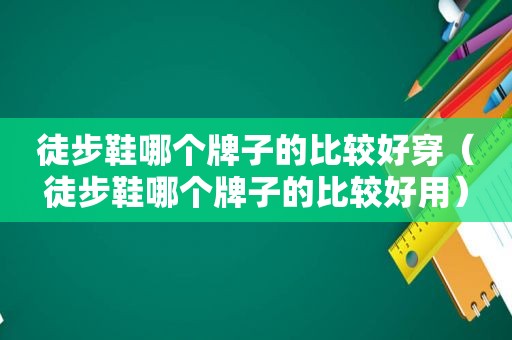 徒步鞋哪个牌子的比较好穿（徒步鞋哪个牌子的比较好用）