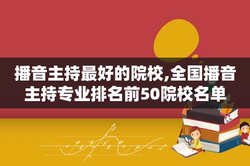 播音主持最好的院校,全国播音主持专业排名前50院校名单