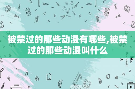 被禁过的那些动漫有哪些,被禁过的那些动漫叫什么