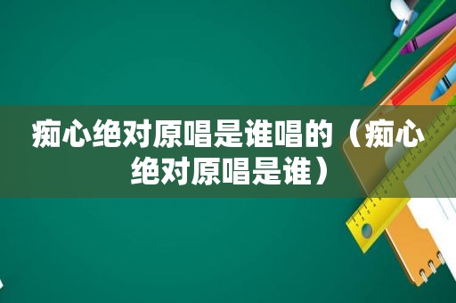 痴心绝对原唱是谁唱的（痴心绝对原唱是谁）