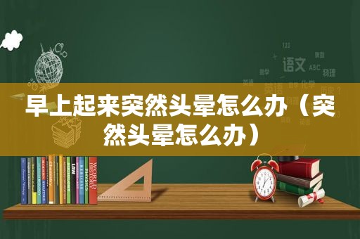 早上起来突然头晕怎么办（突然头晕怎么办）