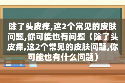 除了头皮痒,这2个常见的皮肤问题,你可能也有问题（除了头皮痒,这2个常见的皮肤问题,你可能也有什么问题）