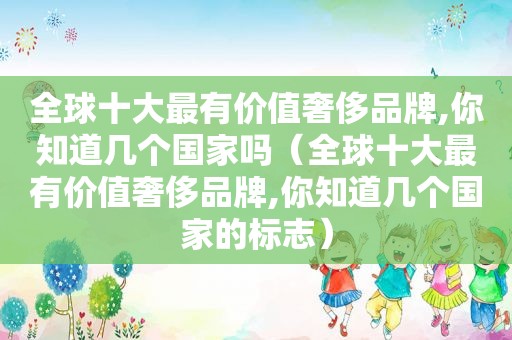 全球十大最有价值奢侈品牌,你知道几个国家吗（全球十大最有价值奢侈品牌,你知道几个国家的标志）