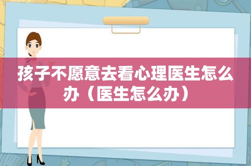 孩子不愿意去看心理医生怎么办（医生怎么办）