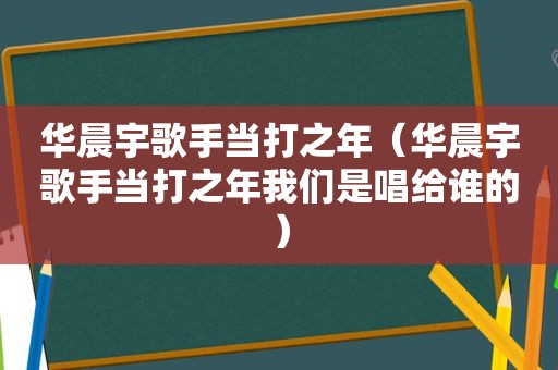 华晨宇歌手当打之年（华晨宇歌手当打之年我们是唱给谁的）