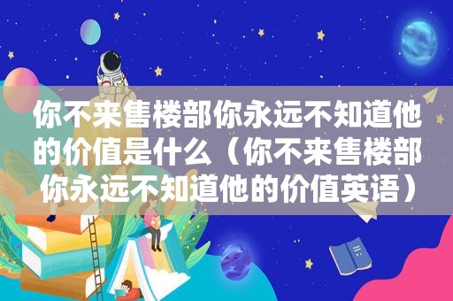 你不来售楼部你永远不知道他的价值是什么（你不来售楼部你永远不知道他的价值英语）