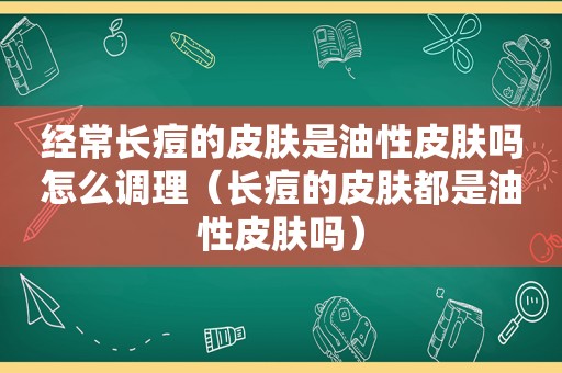 经常长痘的皮肤是油性皮肤吗怎么调理（长痘的皮肤都是油性皮肤吗）