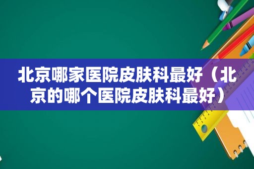 北京哪家医院皮肤科最好（北京的哪个医院皮肤科最好）