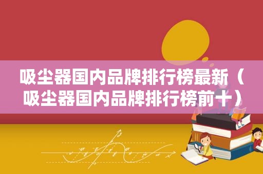 吸尘器国内品牌排行榜最新（吸尘器国内品牌排行榜前十）