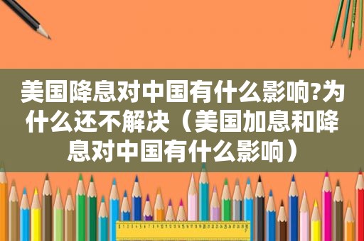 美国降息对中国有什么影响?为什么还不解决（美国加息和降息对中国有什么影响）