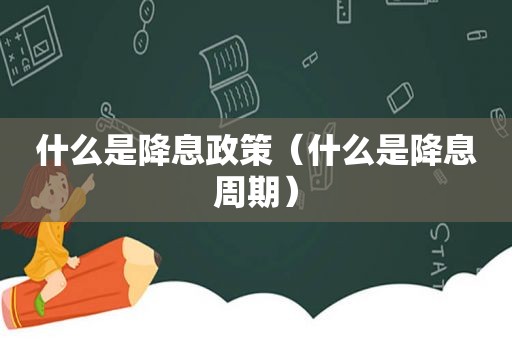 什么是降息政策（什么是降息周期）