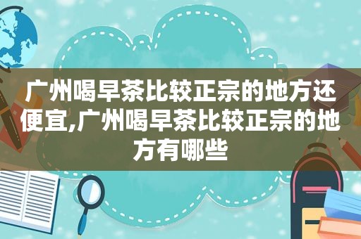 广州喝早茶比较正宗的地方还便宜,广州喝早茶比较正宗的地方有哪些