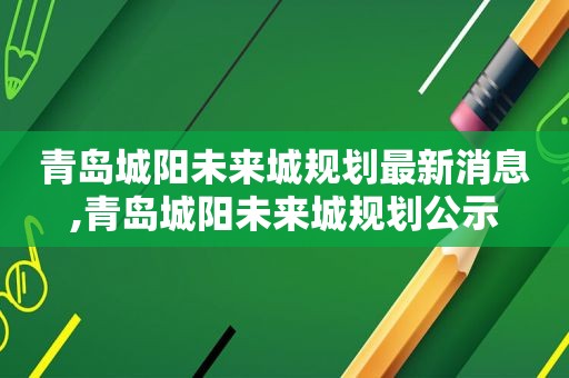 青岛城阳未来城规划最新消息,青岛城阳未来城规划公示