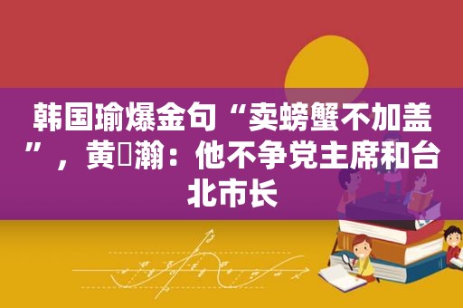 韩国瑜爆金句“卖螃蟹不加盖”，黄暐瀚：他不争党主席和台北市长