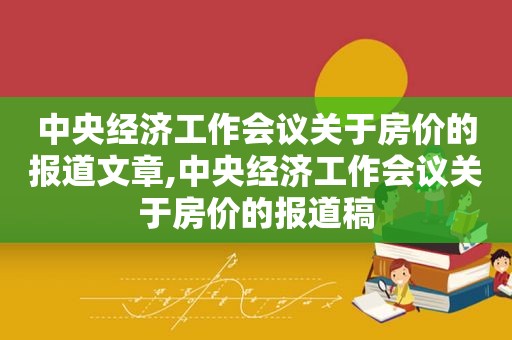 中央经济工作会议关于房价的报道文章,中央经济工作会议关于房价的报道稿