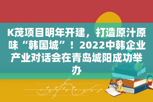 K茂项目明年开建，打造原汁原味“韩国城”！2022中韩企业产业对话会在青岛城阳成功举办