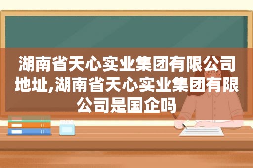 湖南省天心实业集团有限公司地址,湖南省天心实业集团有限公司是国企吗