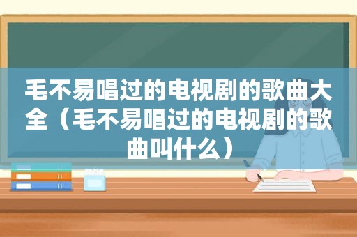 毛不易唱过的电视剧的歌曲大全（毛不易唱过的电视剧的歌曲叫什么）