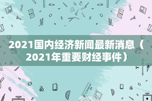 2021国内经济新闻最新消息（2021年重要财经事件）