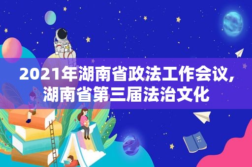 2021年湖南省政法工作会议,湖南省第三届法治文化