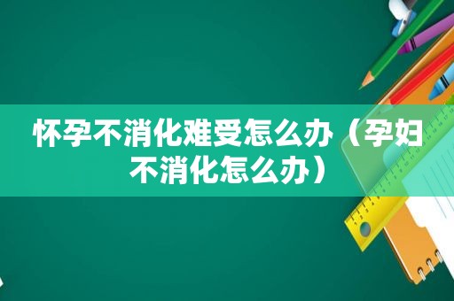 怀孕不消化难受怎么办（孕妇不消化怎么办）