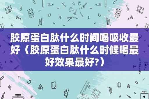 胶原蛋白肽什么时间喝吸收最好（胶原蛋白肽什么时候喝最好效果最好?）