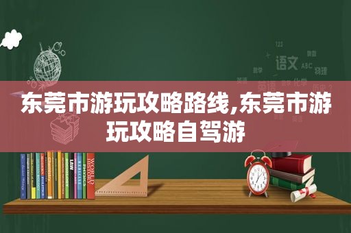 东莞市游玩攻略路线,东莞市游玩攻略自驾游