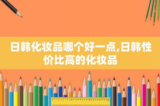 日韩化妆品哪个好一点,日韩性价比高的化妆品