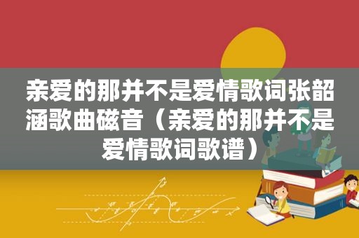 亲爱的那并不是爱情歌词张韶涵歌曲磁音（亲爱的那并不是爱情歌词歌谱）