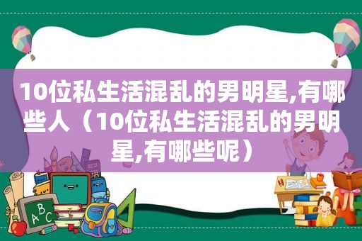 10位私生活混乱的男明星,有哪些人（10位私生活混乱的男明星,有哪些呢）