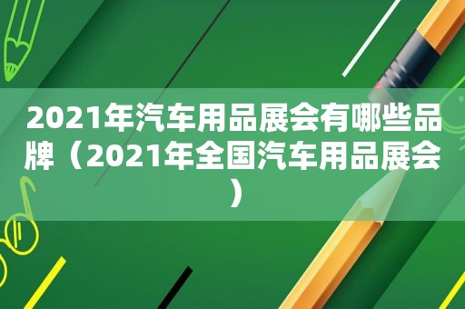 2021年汽车用品展会有哪些品牌（2021年全国汽车用品展会）