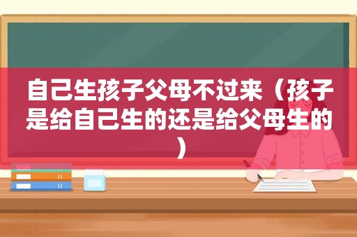 自己生孩子父母不过来（孩子是给自己生的还是给父母生的）