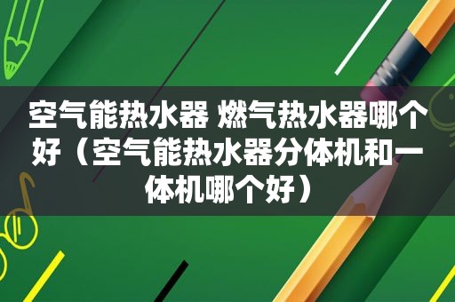 空气能热水器 燃气热水器哪个好（空气能热水器分体机和一体机哪个好）