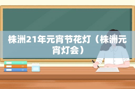 株洲21年元宵节花灯（株洲元宵灯会）