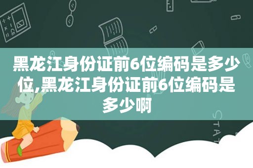 黑龙江身份证前6位编码是多少位,黑龙江身份证前6位编码是多少啊